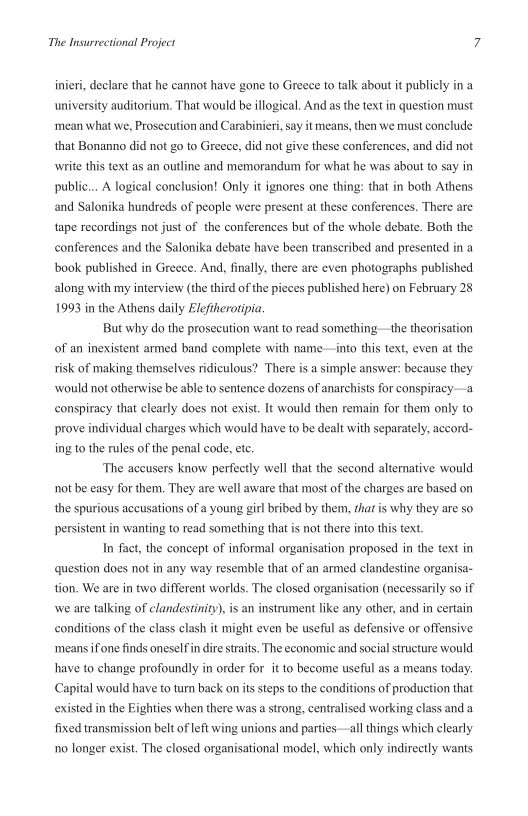 The Insurrectional Project

inieri, declare that he cannot have gone to Greece to talk about it publicty in a
University auditorium, That would be illogical, And as the text in question must
‘mean what we, Prosecution and Carabinieri, say it means, then we must conclude
that Bonanno did not go to Greece, did not give these conferences, and did not
\\write this text as an outline and memorandum for what he was about to say in
public... A logical conclusion! Only it ignores one thing: that in both Athens
and Salonika hundreds of people were present at these conferences. There are
tape recordings not just of the conferences but of the whole debate. Both the
conferences and the Salonika debate have been transcribed and presented in a
book published in Greece. And, finally, there are even photographs published
along with my interview (the third of the pieces published here) on February 28
1993 in the Athens daily Eleftherotipia,

But why do the prosecution want to read something—the theorisation
of an inexistent armed band complete with name—into this text, even at the
risk of making themselves ridiculous? ‘There is a simple answer: because they
‘would not othenwise be able to sentence dozens of anarchists for conspiracy—a
conspiracy that clearly does not exist. It would then remain for them only to
prove individual charges which would have to be dealt with separately, accord
ing to the nutes of the penal code, et.

‘The accusers know perfectly well that the second alternative would
not be easy for them. They are well aware that most ofthe charges are based on
the spurious accusations of a young girl bribed by them, that is why they are so
persistent in wanting to read something that is not there into this text.

In fact, the concept of informal organisation proposed in the text in
question does not in any way resemble that of an armed clandestine organisa-
tion. We are in two different worlds. The closed organisation (necessarily so if
wwe are talking of clandestiniy), is an instrument like any other, and in certain
conditions of the class clash it might even be useful as defensive or offensive
‘means iffone finds oneself in dire straits. The economic and social structure would
have to change profoundly in order for it to become useful as a means today.
Capital would have to turn back on its steps to the conditions of production that
existed in the Eighties when there was a strong, centralised working class and a
fixed transmission belt of left wing unions and parties—all things which clearly
no longer exist. The closed organisational model, which only indirectly wants
